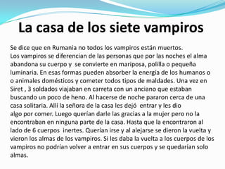 La casa de los siete vampiros
Se dice que en Rumania no todos los vampiros están muertos.
Los vampiros se diferencian de las personas que por las noches el alma
abandona su cuerpo y se convierte en mariposa, polilla o pequeña
luminaria. En esas formas pueden absorber la energía de los humanos o
o animales domésticos y cometer todos tipos de maldades. Una vez en
Siret , 3 soldados viajaban en carreta con un anciano que estaban
buscando un poco de heno. Al hacerse de noche pararon cerca de una
casa solitaria. Allí la señora de la casa les dejó entrar y les dio
algo por comer. Luego querían darle las gracias a la mujer pero no la
encontraban en ninguna parte de la casa. Hasta que la encontraron al
lado de 6 cuerpos inertes. Querían irse y al alejarse se dieron la vuelta y
vieron los almas de los vampiros. Si les daba la vuelta a los cuerpos de los
vampiros no podrían volver a entrar en sus cuerpos y se quedarían solo
almas.
 