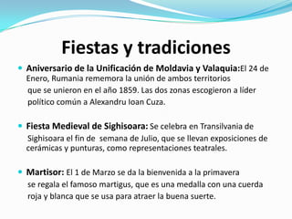 Fiestas y tradiciones
 Aniversario de la Unificación de Moldavia y Valaquia:El 24 de
Enero, Rumania rememora la unión de ambos territorios
que se unieron en el año 1859. Las dos zonas escogieron a líder
político común a Alexandru Ioan Cuza.
 Fiesta Medieval de Sighisoara: Se celebra en Transilvania de
Sighisoara el fin de semana de Julio, que se llevan exposiciones de
cerámicas y punturas, como representaciones teatrales.
 Martisor: El 1 de Marzo se da la bienvenida a la primavera
se regala el famoso martigus, que es una medalla con una cuerda
roja y blanca que se usa para atraer la buena suerte.
 