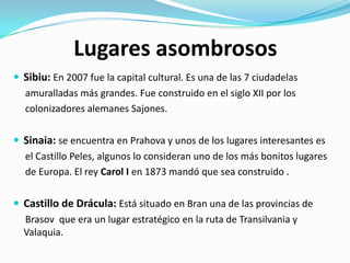 Lugares asombrosos
 Sibiu: En 2007 fue la capital cultural. Es una de las 7 ciudadelas
amuralladas más grandes. Fue construido en el siglo XII por los
colonizadores alemanes Sajones.
 Sinaia: se encuentra en Prahova y unos de los lugares interesantes es
el Castillo Peles, algunos lo consideran uno de los más bonitos lugares
de Europa. El rey Carol I en 1873 mandó que sea construido .
 Castillo de Drácula: Está situado en Bran una de las provincias de
Brasov que era un lugar estratégico en la ruta de Transilvania y
Valaquia.
 