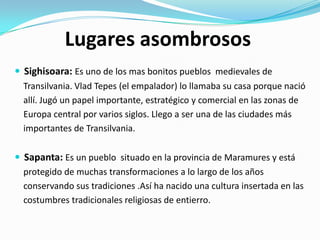 Lugares asombrosos
 Sighisoara: Es uno de los mas bonitos pueblos medievales de
Transilvania. Vlad Tepes (el empalador) lo llamaba su casa porque nació
allí. Jugó un papel importante, estratégico y comercial en las zonas de
Europa central por varios siglos. Llego a ser una de las ciudades más
importantes de Transilvania.
 Sapanta: Es un pueblo situado en la provincia de Maramures y está
protegido de muchas transformaciones a lo largo de los años
conservando sus tradiciones .Así ha nacido una cultura insertada en las
costumbres tradicionales religiosas de entierro.
 