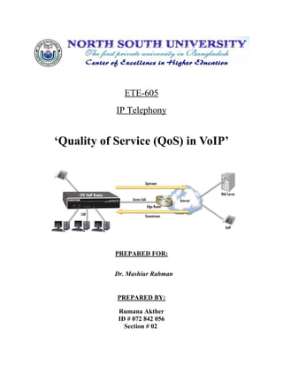 ETE-605
            IP Telephony


‘Quality of Service (QoS) in VoIP’




           PREPARED FOR:


           Dr. Mashiur Rahman


            PREPARED BY:

            Rumana Akther
            ID # 072 842 056
              Section # 02
 