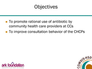 Objectives
 To promote rational use of antibiotic by
community health care providers at CCs
 To improve consultation beh...