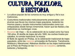 La cultura popular de los rumanos es muy antigua y fiel a sus tradiciones.  Costumbres tradicionales meticulosamente preservadas, con jóvenes que llevan los mismos trajes populares, bailando los mismos pasos y tocado instrumentos tradicionales como sus antepasados desde tiempo inmemorial, hacen que las fiestas y las tradiciónes se mantengan vivas. Bucarest  de Viejo — Es la celebración de la ciudad como fue hace 150 años. El desfile de trajes del año 1800, los coches tirados por caballos, la comida tradicional, la música El Baile de agosto en Prislop, es la celebración tradicional de trajes populares, entre las  regiones  principales de Rumania: Transilvania, Moldavia y Maramures. Aldeanos desfilan en los trajes tradicionales por el Paso de Prislop en las  Montañas de Cárpatos , cantando, bailando y festejando. CULTURA, FOLKLORE, E HISTORIA 