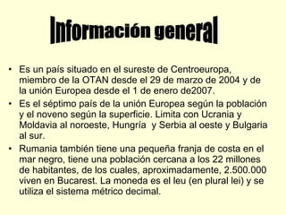 Es un país situado en el sureste de Centroeuropa, miembro de la OTAN desde el 29 de marzo de 2004 y de la unión Europea desde el 1 de enero de2007. Es el séptimo país de la unión Europea según la población y el noveno según la superficie. Limita con Ucrania y Moldavia al noroeste, Hungría  y Serbia al oeste y Bulgaria al sur. Rumania también tiene una pequeña franja de costa en el mar negro, tiene una población cercana a los 22 millones de habitantes, de los cuales, aproximadamente, 2.500.000 viven en Bucarest. La moneda es el leu (en plural lei) y se utiliza el sistema métrico decimal. Información general 