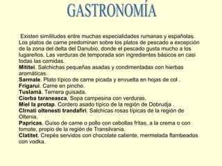 Existen similitudes entre muchas especialidades rumanas y españolas. Los platos de carne predominan sobre los platos de pescado a excepción de la zona del delta del Danubio, donde el pescado gusta mucho a los lugareños. Las verduras de temporada son ingredientes básicos en casi todas las comidas. Mititei . Salchichas pequeñas asadas y condimentadas con hierbas aromáticas. Sarmale . Plato típico de carne picada y envuelta en hojas de col . Frigarui . Carne en pincho. Tuslamá . Ternera guisada. Ciorba taraneasca . Sopa campesina con verduras. Miel la protap . Cordero asado típico de la región de Dobrudja . CIrnati oltenesti trandafiri . Salchicas rosas típicas de la región de Oltenia. Papricas . Guiso de carne o pollo con cebollas fritas, a la crema o con tomate, propio de la región de Transilvania. Clatitet . Crepés servidos con chocolate caliente, mermelada flambeados con vodka. GASTRONOMÍA 