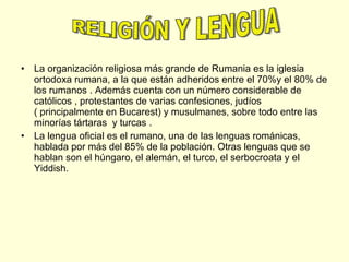 La organización religiosa más grande de Rumania es la iglesia ortodoxa rumana, a la que están adheridos entre el 70%y el 80% de los rumanos . Además cuenta con un número considerable de católicos , protestantes de varias confesiones, judíos ( principalmente en Bucarest) y musulmanes, sobre todo entre las  minorías tártaras  y turcas . La lengua oficial es el rumano, una de las lenguas románicas, hablada por más del 85% de la población. Otras lenguas que se hablan son el húngaro, el alemán, el turco, el serbocroata y el Yiddish.  RELIGIÓN Y LENGUA 