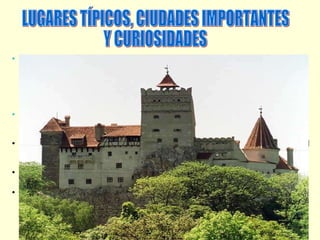 Transilvania :  Es una región que está ubicada en la parte central de Rumania, junto a los montes Cárpatos. Transilvania conocida por ser el lugar de donde procede Drácula (el conde de la novela Bram Stoker). El castillo de Bram es uno de los mayores atractivos de Transilvania, ya que allí fue donde vivió el cruel Vlad Tepes, personaje fuente de inspiración del Conde Drácula. CIUDADES IMPORTANTES:  ARAD, pertenece a la región de Banato. Cuenta con yacimientos de hidrocarburos, hierro, manganeso y marmol. Sus industrias principales son el textil y la madera.  BRAILA, es una zona llena de lagos naturales  y artificiales dedicados al regadío y a la piscicultura. El puerto de Braila en el Danubio es una arteria económica muy importante de Rumania. BRASOV, es una región Industrializada de camiones , helicópteros, y aviones ligeros . CLUJ-NAPOCA, se encuentra a orillas del río Somesul Mic y es uno de os centros industriales más importantes del país. LUGARES TÍPICOS, CIUDADES IMPORTANTES Y CURIOSIDADES 