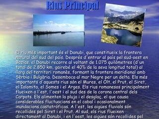Rius Principal El riu més important és el Danubi, que constitueix la frontera natural del sud del país. Després d'entrar al país pel sud-oest en Bazias, el Danubi recorre al voltant de 1.075 quilòmetres (d'un total de 2.850 km, gairebé el 40% de la seva longitud total) al llarg del territori romanès, formant la frontera meridional amb Sèrbia i Bulgària. Desemboca al mar Negre per un delta. Els més importants d'aquests rius són el Mures, el Olt, el Prut, el Siret, el Ialomita, el Somes i el Arges. Els rius romanesos principalment flueixen a l'est, l'oest i al sud des de la corona central dels Carpats. Els alimenten la pluja i el desglaç, el que causa considerables fluctuacions en el cabal i ocasionalment inundacions castatróficas. A l'est, les aigües fluvials són recollides pel Siret i el Prut. Al sud, els rius flueixen directament al Danubi, i en l'oest, les aigües són recollides pel Tisza al territori hongarès.   