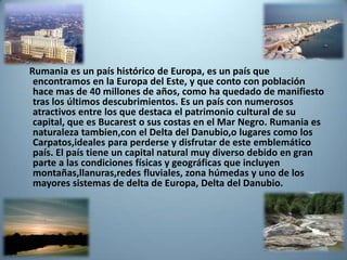 Rumania es un país histórico de Europa, es un país que
 encontramos en la Europa del Este, y que conto con población
 hace mas de 40 millones de años, como ha quedado de manifiesto
 tras los últimos descubrimientos. Es un país con numerosos
 atractivos entre los que destaca el patrimonio cultural de su
 capital, que es Bucarest o sus costas en el Mar Negro. Rumania es
 naturaleza tambien,con el Delta del Danubio,o lugares como los
 Carpatos,ideales para perderse y disfrutar de este emblemático
 país. El país tiene un capital natural muy diverso debido en gran
 parte a las condiciones físicas y geográficas que incluyen
 montañas,llanuras,redes fluviales, zona húmedas y uno de los
 mayores sistemas de delta de Europa, Delta del Danubio.
 