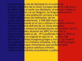 Rumania es una isla de latinidad en el sureste de
Europa., miembro de la Unión Europea desde el 1 de Enero
de 2007.Limita al norte con Moldavia, al este con Ungria,al
oeste con Serbia y al sur Bulgaria. Su lengua oficial es el
rumano y tiene una población cercana a los
22.000.000miliones de habitantes de los
cuales, aproximadamente 2.500.000 viven en la
Bucarest.La moneda es el Leu y utilizan el sistema métrico
decimal. Rumania disfruta de un clima templado-
continental. En verano las temperaturas varían entre los 22
y 24 º y se pueden alcanzar los 38ºC.En invierno la
temperatura media es de -3º C,pudiendo llegar a -30ºC.La
cultura rumana es original en que en la cultura hay
influencias eslavas,hungaras,griegas y turcas. La mayoría
de la población es cristiano ortodoxa, mas de 85%,aunque
también hay grupos minoritarios que profesan otras
religiones como greco-catolicos,romano-
catolicos,protestantes,musulmanes y judíos.
 