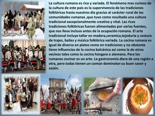 La cultura rumana es rica y variada. El fenómeno mas curioso de
la cultura de este país es la supervivencia de las tradiciones
folklóricas hasta nuestros día gracias al carácter rural de las
comunidades rumanas ,que tuvo como resultado una cultura
tradicional excepcionalmente creativa y vital. Las ricas
tradiciones folklóricas fueron alimentadas por varias fuentes,
que nos lleva incluso antes de la ocupación romana. El arte
tradicional incluye tallar en madera,ceramica,tejeduria y costura
de trajes, bailes y música folklórica variada. La cocina rumana es
igual de diversa en platos como en tradiciones y no obstante
tiene influencias de la cocina balcánica así como la de otros
vecinos tales como la cocina húngara o alemana. Para los
rumanos cocinar es un arte. La gastronomía diera de una región a
otra, pero todas tienen un común dominator:su buen savor y
sazón.
 
