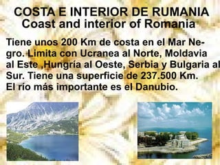 COSTA E INTERIOR DE RUMANIA
Coast and interior of Romania
Tiene unos 200 Km de costa en el Mar Ne-
gro. Limita con Ucranea al Norte, Moldavia
al Este ,Hungría al Oeste, Serbia y Bulgaria al
Sur. Tiene una superficie de 237.500 Km.
El río más importante es el Danubio.
 