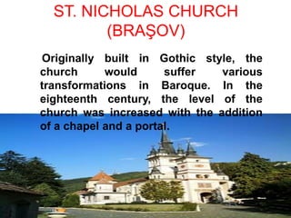 ST. NICHOLAS CHURCH
(BRAŞOV)
Originally built in Gothic style, the
church would suffer various
transformations in Baroque. In the
eighteenth century, the level of the
church was increased with the addition
of a chapel and a portal.
 