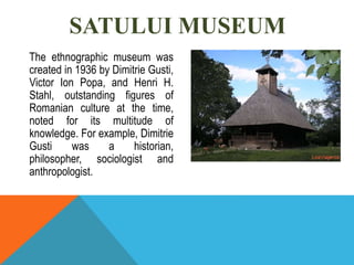 SATULUI MUSEUM
The ethnographic museum was
created in 1936 by Dimitrie Gusti,
Victor Ion Popa, and Henri H.
Stahl, outstanding figures of
Romanian culture at the time,
noted for its multitude of
knowledge. For example, Dimitrie
Gusti was a historian,
philosopher, sociologist and
anthropologist.
 