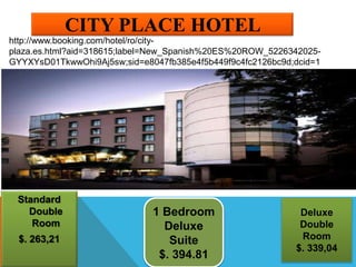 CITY PLACE HOTEL
Standard
Double
Room
$. 263,21
1 Bedroom
Deluxe
Suite
$. 394.81
Deluxe
Double
Room
$. 339,04
http://www.booking.com/hotel/ro/city-
plaza.es.html?aid=318615;label=New_Spanish%20ES%20ROW_5226342025-
GYYXYsD01TkwwOhi9Aj5sw;sid=e8047fb385e4f5b449f9c4fc2126bc9d;dcid=1
 