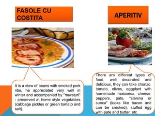 FASOLE CU
COSTITA APERITIV
It is a stew of beans with smoked pork
ribs, he appreciated very well in
winter and accompanied by "muraturi"
- preserved at home style vegetables
(cabbage pickles or green tomato and
salt).
There are different types of
food, well decorated and
delicious, they can take chorizo,
tomato, olives, eggplant with
homemade maionesa, cheese,
peppers, pate, "slanina or
sunca" (looks like bacon and
can be smoked), stuffed egg
with pate and butter, etc
 
