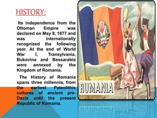 HISTORY:
Its independence from the
Ottoman Empire was
declared on May 9, 1877 and
was internationally
recognized the following
year. At the end of World
War I, Transylvania,
Bukovina and Bessarabia
were annexed by the
Kingdom of Romania.
The History of Romania
spans three millennia, from
the earliest Paleolithic
cultures of ancient pre-
Dacia until the present
Republic of Romania.
 