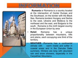 Rumania or Romania is a country located
at the intersection of Center Europe and
the Southeast, on the border with the Black
Sea. Romania borders Hungary and Serbia
to the west, Ukraine and Moldova to the
northeast and the east, and Bulgaria to the
south. Romania is the ninth largest country
in the European Union by area
• Relief. Romania has a unique
proportionality between mountains, hills
and plains, each occupying one third of the
territory.
• WEATHER :Romania has a continental
climate with warm inside and softer in
coastal areas and in the Danube Delta
summers. Winters are long with abundant
rain and snow showers, especially in the
Carpathian Mountains.
 