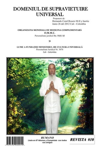 REVISTA #10REVISTA #10
DOMENIUL DE SUPRAVIETUIRE
UNIVERSAL
Propunere de:
Hernando Coral Rosero M.H y Inertie
Junio 26 del 2012 Cali - Colombia
ORGANIZATIA MONDIALA DE MEDICINA COMPLEMENTARĂ
O.M.M.C.
Personalitate juridică No. 9581-50
Şi
LUME A FUNDAŢIEI MINISTERUL DE CULTURA UNIVERSALĂ
Personalitate Juridică Nr. 3076
Cali - Colombia
RUMANO
Léala en 87 Idiomas y Compártala con todos
sus amigos
 