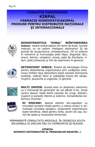 FUNDATIA FUNHOMEDIK
KIRPAL
FARMACIE HOMEOPATICAKIRPAL
PRODUSE PENTRU DISTRIBUŢIE NAŢIONALE
ŞI INTERNAŢIONALE
PERMANENTĂ CONSULTATII MEDICALE, ÎN CRONICILE ACUTA
INCURABILA SI APELURI RĂU CU HOMEOPATIE ŞI NUDISM.
ATENŢIA
DEVENITI DISTRIBUITOR AL PRODUSELOR NOASTRE...!
BIOSINTERGETICA "KORAL" REÎNTINERIREA
masca: masca ambarcaţiuni din lemn de brad, lucrate
manual; cu un sistem inteligent electronice 32 de
puncte de acupunctura, presopunctura. Că va acţiona
în intinerire şi frumuseţea pielii feţei; dispariţie răni,
arsuri, barros, vergeturi, acnee, pata de Giordano, ri-
duri, pete (cloasma) şi linii de exprimare în general.
DETOXIFIANT IONICE: Sistem de tehnologie China
pentru detoxifierea organismului prin curăţarea siste-
mului limfatic face detoxifiere toate celulele eliminarea
oxidanţi, radicali liberi şi substanţe toxice din sânge,
muşchii, ţesuturile şi organele, în general.
MULTI ZAPPER: Acesta este un dispozitiv electronic
cu o frecvență de generator de val pătrat 9 Hz. Acest
curent atacuri toate bolile cauzate de viruşi, bacterii,
ciuperci şi paraziţi interne şi externe. Consolidarea sis-
temului imunitar.
KI MIŞCARE: Aparat electric bio-regulator cu
circulaţie oscilant moale pentru a relaxa corpul si sti-
muleaza circulatia sangelui, oxigenarea organismului
toate beneficia. Ideal pentru stres, dureri de cap, du-
reri de spate şi musculare tensiunea.
Pag 19
 