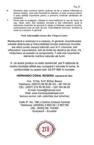 Pag 26
6. Ghimbirul este cunoscut pentru puterea sa de a reduce inflamaţia şi
stresul oxidativ, care este frecventă la diabetici, şi este cunoscut pentru
a avea abilităţi importante pentru a promova nivelurile sănătoase de
colesterol.
7. Paula este un analgezic, utilizate în mod tradiţional în cap de dureri de
cap, răceli, astm, boli cardiace, bronşită şi boli inflamatorii, ajută la
reducerea nivelurilor de glucoză în sânge şi întăreşte sistemul imunitar,
contracararea sute de sute de boli, îmbunătăţirea somnului, tonifiere la
creier şi a corpului, în general.
Notă: informațiile extrase din: Chopra Center.
Restaurativă a creierului si a corpului, în general, reconstruieşte
celulele deteriorate şi îmbunătăţeşte funcţia sistemului imunitar,
are efect curativ asupra tulburări cum ar fi: insomnie, boli
inflamatorii, traumatisme, boli de limită de vârstă şi de stres; Vă
mulţumesc să posede ca componente, 7 cele mai importante
elemente nutritive naturale ale lumii.
II. ca acest produs nu este comercial, pot fi obţinute la
nostru fundaţie afiliat sau cumpara-l oriunde în lume, în
conformitate cu acest cod: 32-57-466 în numele:
HERNANDO CORAL ROSERO. (sponsorul său)
Cra. 12 No. 9-01 B/San Bosco
Telefoane: (00572) 89 60 66 3/5 – 88 100 24
CEL: (0057) 315 55 95 632 – 320 704 94 65
E-mail: hcoral@hotmail.com
Web: www.homeopatiakirpal.com
Sediului central: cali- colombia (sur america)
Calle 5ª. No. 198 y Cedros (Urdesa Central)
Telefoane: (005934) 2 882130 / 2 887198
CEL: (0059) 99- 724364
Guayaquil – Ecuador
 