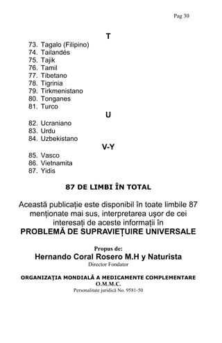 T
73. Tagalo (Filipino)
74. Tailandés
75. Tajik
76. Tamil
77. Tibetano
78. Tigrinia
79. Tirkmenistano
80. Tonganes
81. Turco
U
82. Ucraniano
83. Urdu
84. Uzbekistano
V-Y
85. Vasco
86. Vietnamita
87. Yidis
87 DE LIMBI ÎN TOTAL
Această publicaţie este disponibil în toate limbile 87
menţionate mai sus, interpretarea uşor de cei
interesaţi de aceste informaţii în
PROBLEMĂ DE SUPRAVIEŢUIRE UNIVERSALE
Propus de:
Hernando Coral Rosero M.H y Naturista
Director Fondator
ORGANIZAŢIA MONDIALĂ A MEDICAMENTE COMPLEMENTARE
O.M.M.C.
Personalitate juridică No. 9581-50
Pag 30
 