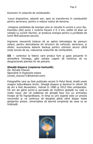 Pag .6
Economii în costurile de combustibil.
-Locul dispozitive, adsorbi aer, apoi se transforma în combustibil
pentru aeronave, pentru a reduce costul de benzina.
-Imagina cantitatea de energie care ar rezulta în curent a unui râu.
Exemplu (Nil) pune 1 turbina fiecare 2 0 3 km, astfel că doar se
roteşte cu curent râurilor, ar produce energie pentru o jumătate de
lume fără poluarea aerului.
Inginerie mecanică trebuie să se aplice tehnologia de panouri
solare, pentru dezvoltarea de structuri de vehicule, aeronave, şi
altele; acumularea baterie backup pentru utilizare atunci când
aveţi nevoie de ea, reducerea costurilor de combustibil.
III - controlul la fabrici care produc fum şi gaze poluante în
atmosfera întreaga, găsi soluţia urgent să continue să nu
desgraciando planeta lor de poluare.
Gheaţă dispare (copierea textuală)
De. Ronald Chavez
Specialist în Exploziile solare
(israel_chavez71@hotmail.com)
Fotografiile care au fost publicate recent în Polul Nord, Arată unele
imagini tulburătoare Arctic. Gheaţă dispare şi declinul în ultimii 30
de ani a fost devastator, indicat în 1980 şi 2012 foto comparaţie.
Că am de gând printr-o perioadă de încălzire globală nu este o
veste noua, dar că scăderea de gheaţă face nici un armistiţiu
începe să fie îngrijorătoare, în timp ce unii experţi este un proces
ireversibil şi va continua să dezghet până când dispar toate
gheţarilor polare. Umanitatea să devină conştienţi de ceea ce se
întâmplă
 