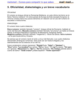5. Oficialidad, dialectología y un breve vocabulario
Oficialidad
El rumano es lengua oficial en Rumaníay Moldavia, en este último territorio se le
llama "Idioma moldavo". En otros países de Europa de Este (excepto Hungría), la
minoría rumana tiene muy pocos derechos en relación con el uso del rumano en
escuelas e instituciones.
dialectologia
El rumano tiene cuatro dialectos:
Daco-rumano: también llamado "rumano", lengua oficial de Rumanía, hablado al
norte del Danubio. Macedo-rumano (también llamado "arrumano") se habla en Grecia
Grecia, la Antigua República Yugoslava de Macedonia, Bulgariay Serbia.
Megleno-rumano (también llamado "meglenita") - Norte de Grecia. Istro-rumano
- en la península Istria y Croacia.
Se piensa que el rumano nació al norte y al sur del Danubio. Los cuatro dialectos
descienden de lenguas romances. Esto pudo ser así hasta la llegada y los
asentamientos de los eslavos al sur del río.
breve vocabulario rumano (persona): "Român"hola: "Salut" o "Salutare" o
"Bun"adiós: "La revedere"nos vemos: "Pa"por favor: "V rog"lo siento: "Îmi pare
r u " gracias: "Mulumesc"sí: "Da"no: "Nu"No entiendo: "Nu îneleg"¿Dónde está el
cuarto de baño?: "Unde e baia?"¿Habla español?: "Vorbii spaniola?"
8
mailxmail - Cursos para compartir lo que sabes
 