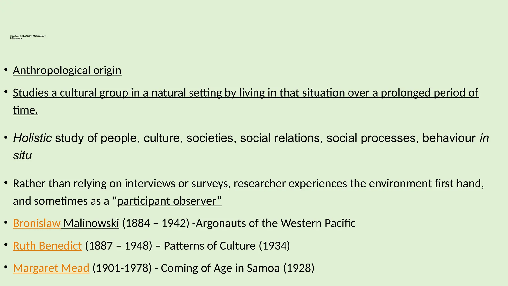 Traditions in Qualitative Methodology -
1. Ethnography
• Anthropological origin
• Studies a cultural group in a natural setting by living in that situation over a prolonged period of
time.
• Holistic study of people, culture, societies, social relations, social processes, behaviour in
situ
• Rather than relying on interviews or surveys, researcher experiences the environment first hand,
and sometimes as a "participant observer”
• Bronislaw Malinowski (1884 – 1942) -Argonauts of the Western Pacific
• Ruth Benedict (1887 – 1948) – Patterns of Culture (1934)
• Margaret Mead (1901-1978) - Coming of Age in Samoa (1928)
 