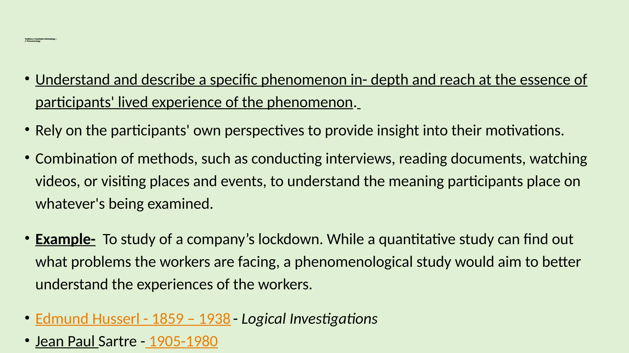Traditions in Qualitative Methodology –
2. Phenomenology
• Understand and describe a specific phenomenon in- depth and reach at the essence of
participants' lived experience of the phenomenon.
• Rely on the participants' own perspectives to provide insight into their motivations.
• Combination of methods, such as conducting interviews, reading documents, watching
videos, or visiting places and events, to understand the meaning participants place on
whatever's being examined.
• Example- To study of a company’s lockdown. While a quantitative study can find out
what problems the workers are facing, a phenomenological study would aim to better
understand the experiences of the workers.
• Edmund Husserl - 1859 – 1938 - Logical Investigations
• Jean Paul Sartre - 1905-1980
 