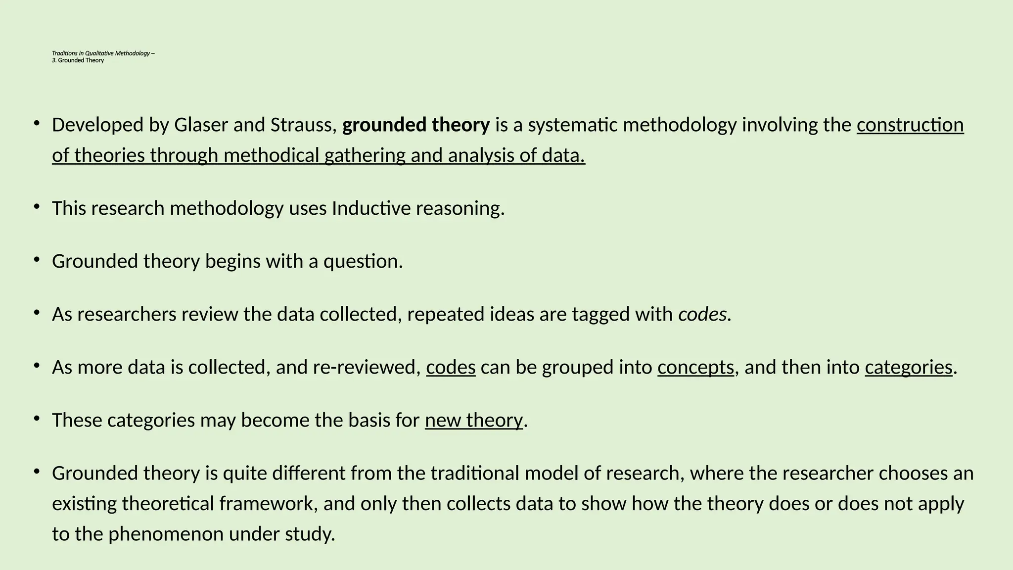 Traditions in Qualitative Methodology –
3. Grounded Theory
• Developed by Glaser and Strauss, grounded theory is a systematic methodology involving the construction
of theories through methodical gathering and analysis of data.
• This research methodology uses Inductive reasoning.
• Grounded theory begins with a question.
• As researchers review the data collected, repeated ideas are tagged with codes.
• As more data is collected, and re-reviewed, codes can be grouped into concepts, and then into categories.
• These categories may become the basis for new theory.
• Grounded theory is quite different from the traditional model of research, where the researcher chooses an
existing theoretical framework, and only then collects data to show how the theory does or does not apply
to the phenomenon under study.
 