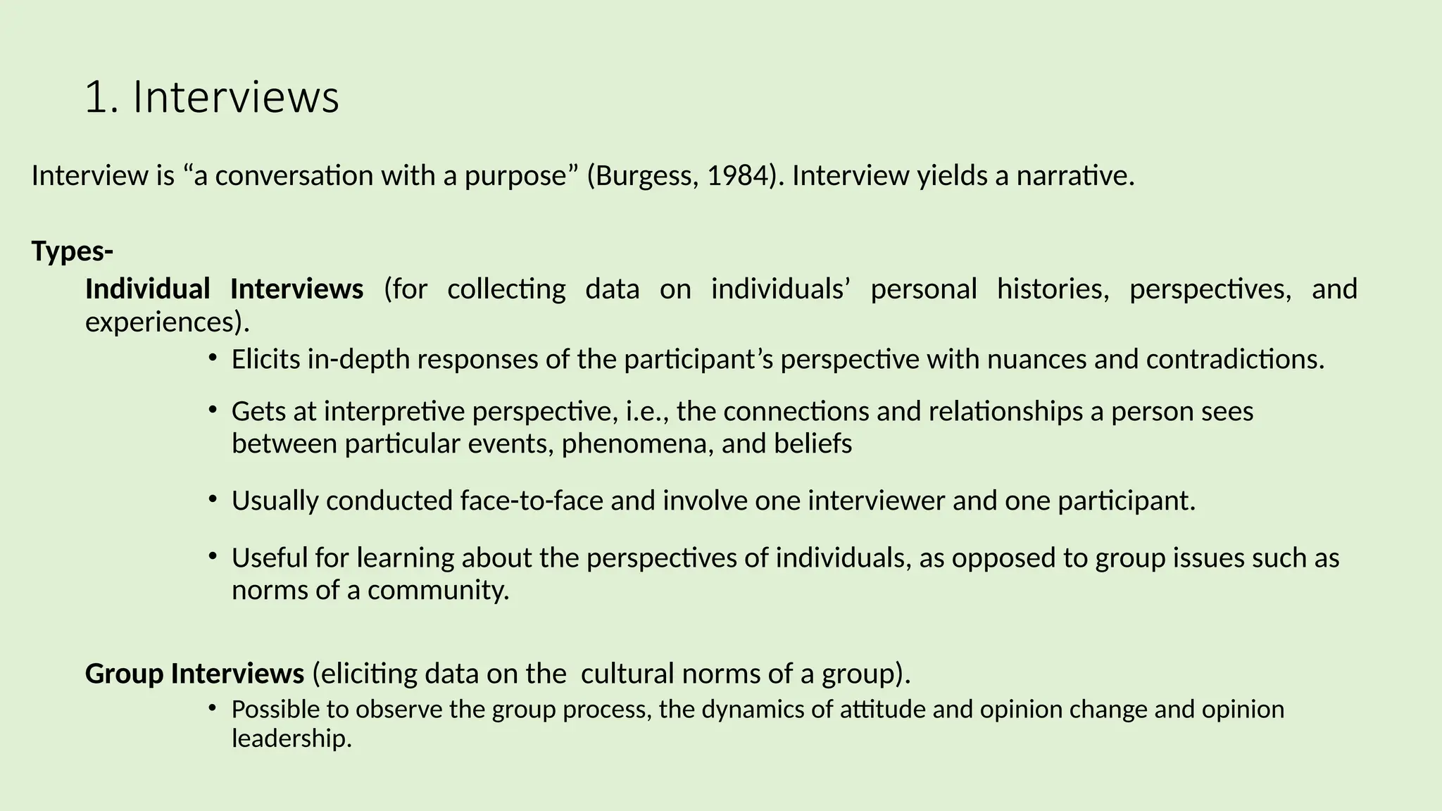1. Interviews
Interview is “a conversation with a purpose” (Burgess, 1984). Interview yields a narrative.
Types-
 Individual Interviews (for collecting data on individuals’ personal histories, perspectives, and
experiences).
• Elicits in-depth responses of the participant’s perspective with nuances and contradictions.
• Gets at interpretive perspective, i.e., the connections and relationships a person sees
between particular events, phenomena, and beliefs
• Usually conducted face-to-face and involve one interviewer and one participant.
• Useful for learning about the perspectives of individuals, as opposed to group issues such as
norms of a community.
 Group Interviews (eliciting data on the cultural norms of a group).
• Possible to observe the group process, the dynamics of attitude and opinion change and opinion
leadership.
 