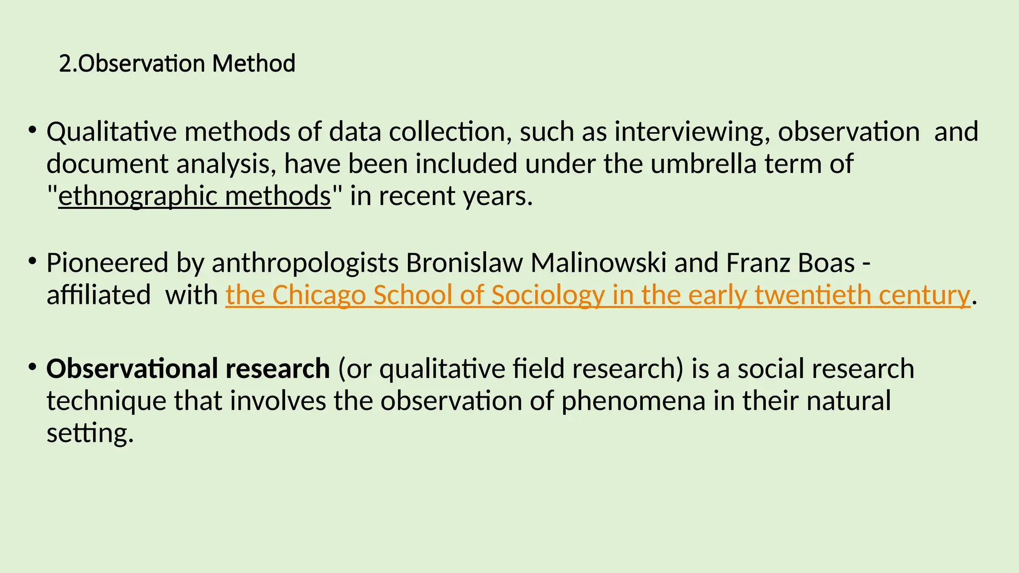 2.Observation Method
• Qualitative methods of data collection, such as interviewing, observation and
document analysis, have been included under the umbrella term of
"ethnographic methods" in recent years.
• Pioneered by anthropologists Bronislaw Malinowski and Franz Boas -
affiliated with the Chicago School of Sociology in the early twentieth century.
• Observational research (or qualitative field research) is a social research
technique that involves the observation of phenomena in their natural
setting.
 