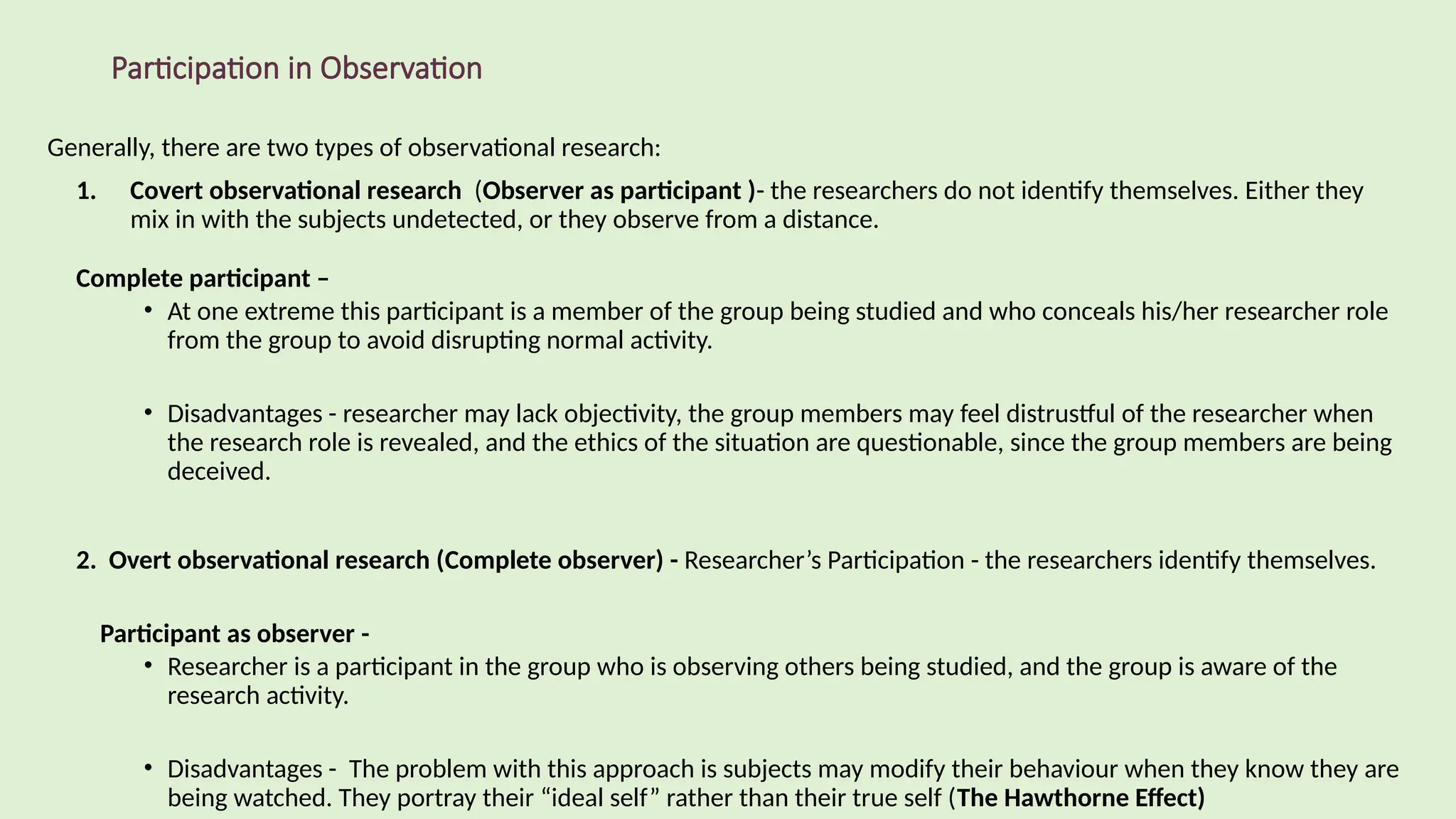 Participation in Observation
Generally, there are two types of observational research:
1. Covert observational research (Observer as participant )- the researchers do not identify themselves. Either they
mix in with the subjects undetected, or they observe from a distance.
Complete participant –
• At one extreme this participant is a member of the group being studied and who conceals his/her researcher role
from the group to avoid disrupting normal activity.
• Disadvantages - researcher may lack objectivity, the group members may feel distrustful of the researcher when
the research role is revealed, and the ethics of the situation are questionable, since the group members are being
deceived.
2. Overt observational research (Complete observer) - Researcher’s Participation - the researchers identify themselves.
Participant as observer -
• Researcher is a participant in the group who is observing others being studied, and the group is aware of the
research activity.
• Disadvantages - The problem with this approach is subjects may modify their behaviour when they know they are
being watched. They portray their “ideal self” rather than their true self (The Hawthorne Effect)
 