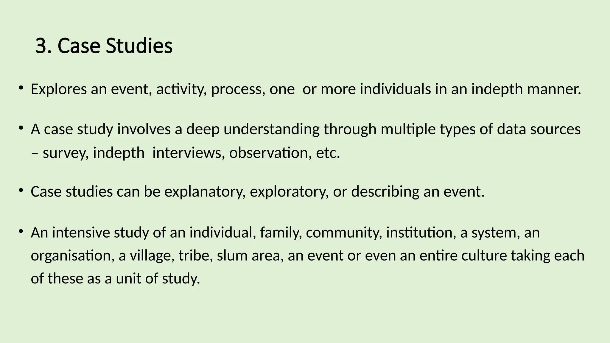 3. Case Studies
• Explores an event, activity, process, one or more individuals in an indepth manner.
• A case study involves a deep understanding through multiple types of data sources
– survey, indepth interviews, observation, etc.
• Case studies can be explanatory, exploratory, or describing an event.
• An intensive study of an individual, family, community, institution, a system, an
organisation, a village, tribe, slum area, an event or even an entire culture taking each
of these as a unit of study.
 
