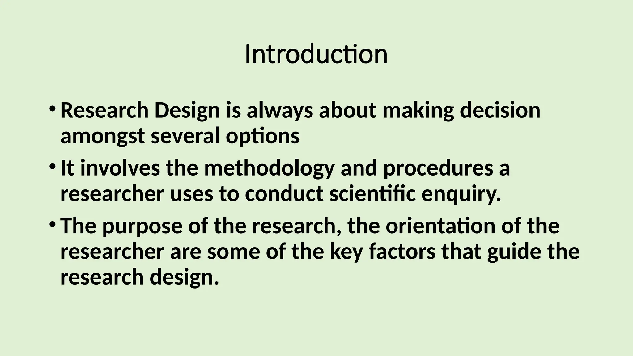 Introduction
•Research Design is always about making decision
amongst several options
•It involves the methodology and procedures a
researcher uses to conduct scientific enquiry.
•The purpose of the research, the orientation of the
researcher are some of the key factors that guide the
research design.
 