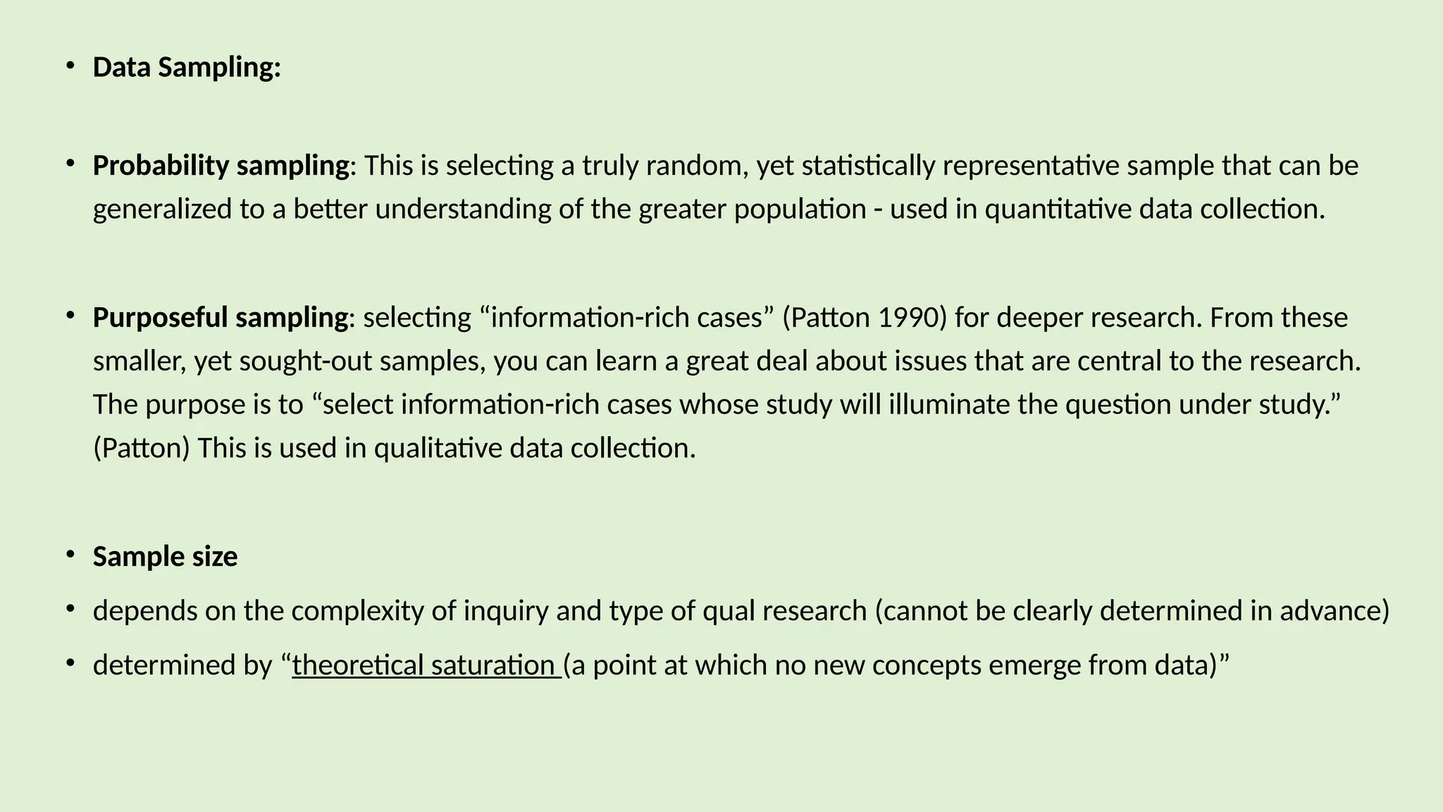 • Data Sampling:
• Probability sampling: This is selecting a truly random, yet statistically representative sample that can be
generalized to a better understanding of the greater population - used in quantitative data collection.
• Purposeful sampling: selecting “information-rich cases” (Patton 1990) for deeper research. From these
smaller, yet sought-out samples, you can learn a great deal about issues that are central to the research.
The purpose is to “select information-rich cases whose study will illuminate the question under study.”
(Patton) This is used in qualitative data collection.
• Sample size
• depends on the complexity of inquiry and type of qual research (cannot be clearly determined in advance)
• determined by “theoretical saturation (a point at which no new concepts emerge from data)”
 