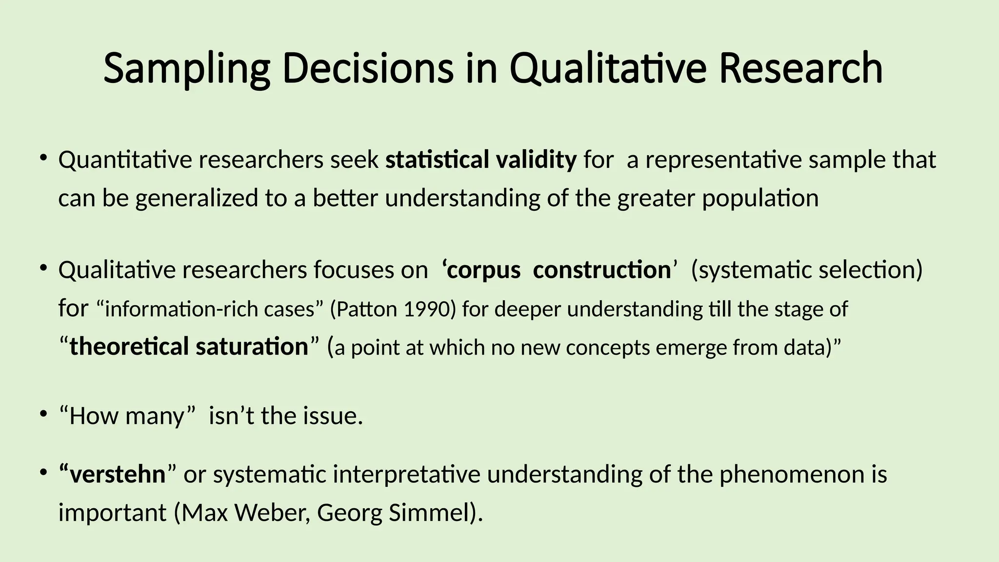 Sampling Decisions in Qualitative Research
• Quantitative researchers seek statistical validity for a representative sample that
can be generalized to a better understanding of the greater population
• Qualitative researchers focuses on ‘corpus construction’ (systematic selection)
for “information-rich cases” (Patton 1990) for deeper understanding till the stage of
“theoretical saturation” (a point at which no new concepts emerge from data)”
• “How many” isn’t the issue.
• “verstehn” or systematic interpretative understanding of the phenomenon is
important (Max Weber, Georg Simmel).
 