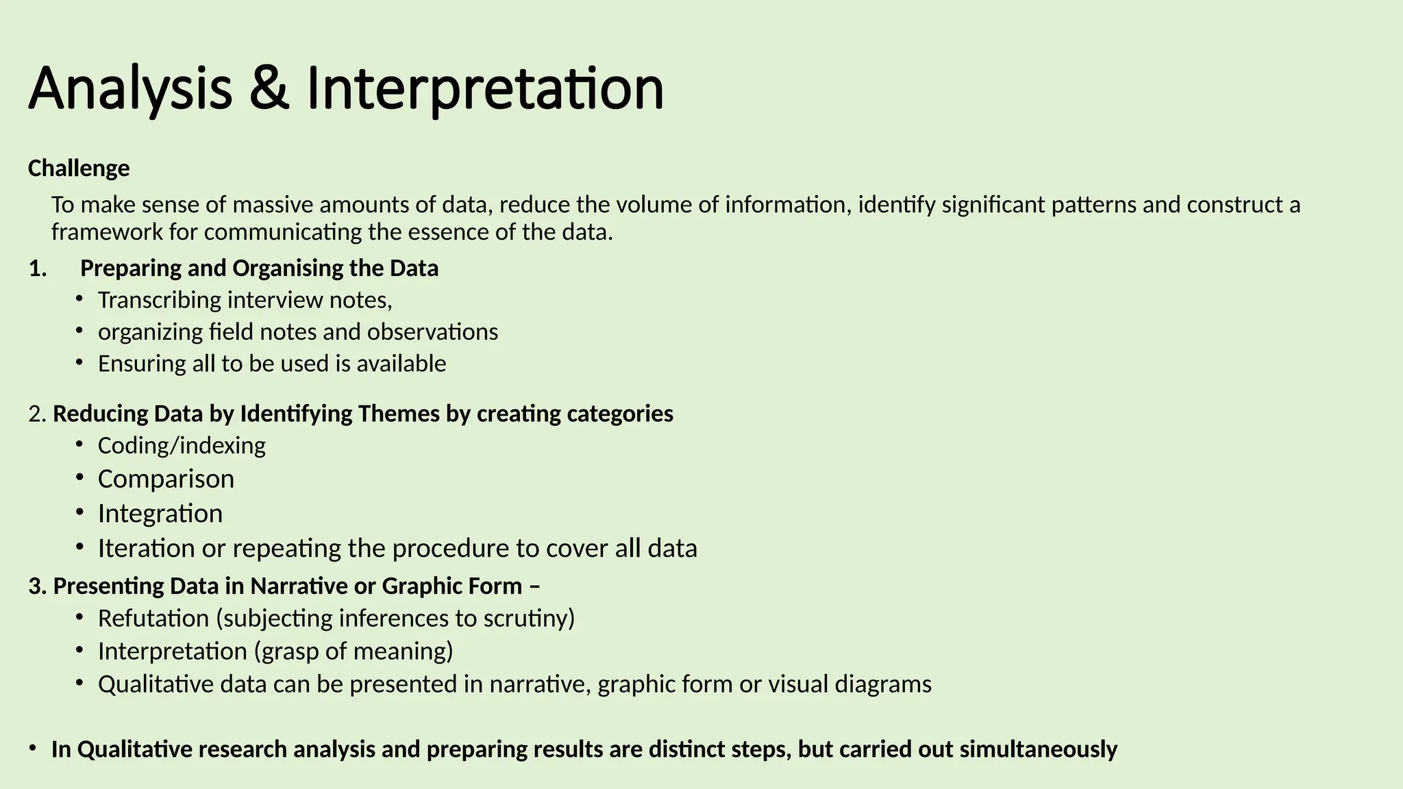 Analysis & Interpretation
Challenge
To make sense of massive amounts of data, reduce the volume of information, identify significant patterns and construct a
framework for communicating the essence of the data.
1. Preparing and Organising the Data
• Transcribing interview notes,
• organizing field notes and observations
• Ensuring all to be used is available
2. Reducing Data by Identifying Themes by creating categories
• Coding/indexing
• Comparison
• Integration
• Iteration or repeating the procedure to cover all data
3. Presenting Data in Narrative or Graphic Form –
• Refutation (subjecting inferences to scrutiny)
• Interpretation (grasp of meaning)
• Qualitative data can be presented in narrative, graphic form or visual diagrams
• In Qualitative research analysis and preparing results are distinct steps, but carried out simultaneously
 