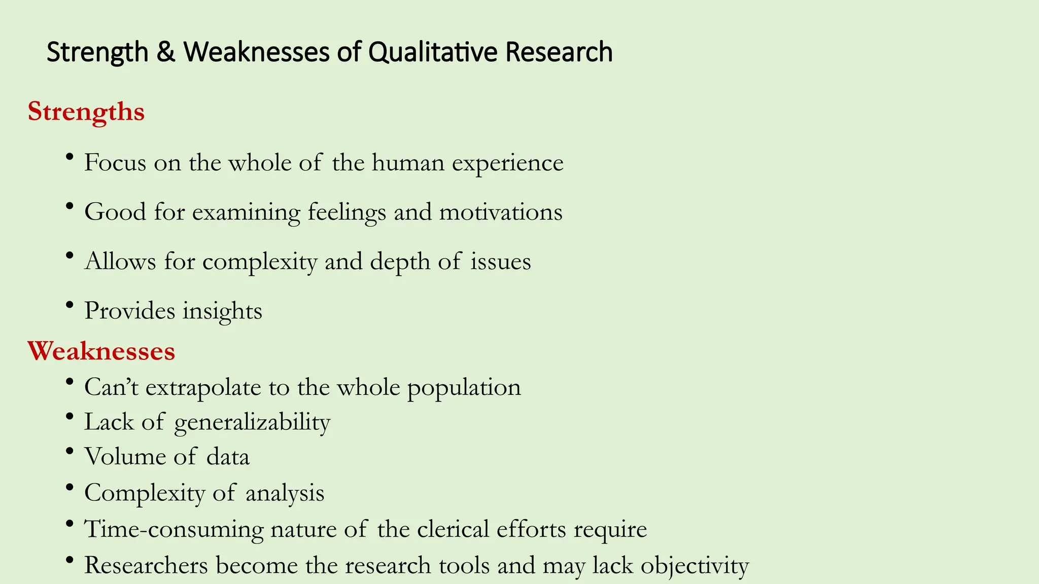 Strength & Weaknesses of Qualitative Research
Strengths
• Focus on the whole of the human experience
• Good for examining feelings and motivations
• Allows for complexity and depth of issues
• Provides insights
Weaknesses
• Can’t extrapolate to the whole population
• Lack of generalizability
• Volume of data
• Complexity of analysis
• Time-consuming nature of the clerical efforts require
• Researchers become the research tools and may lack objectivity
 