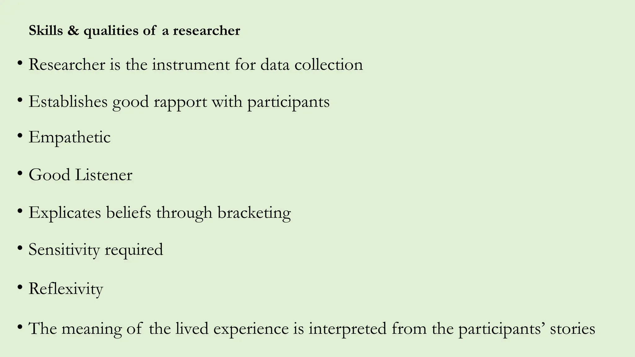 Skills & qualities of a researcher
• Researcher is the instrument for data collection
• Establishes good rapport with participants
• Empathetic
• Good Listener
• Explicates beliefs through bracketing
• Sensitivity required
• Reflexivity
• The meaning of the lived experience is interpreted from the participants’ stories
 