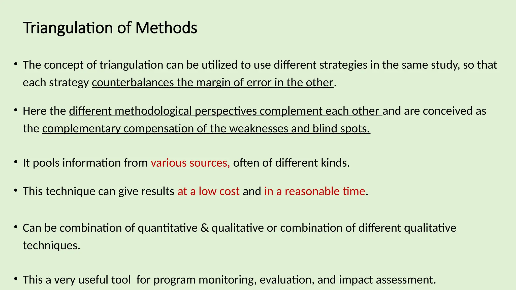 Triangulation of Methods
• The concept of triangulation can be utilized to use different strategies in the same study, so that
each strategy counterbalances the margin of error in the other.
• Here the different methodological perspectives complement each other and are conceived as
the complementary compensation of the weaknesses and blind spots.
• It pools information from various sources, often of different kinds.
• This technique can give results at a low cost and in a reasonable time.
• Can be combination of quantitative & qualitative or combination of different qualitative
techniques.
• This a very useful tool for program monitoring, evaluation, and impact assessment.
 
