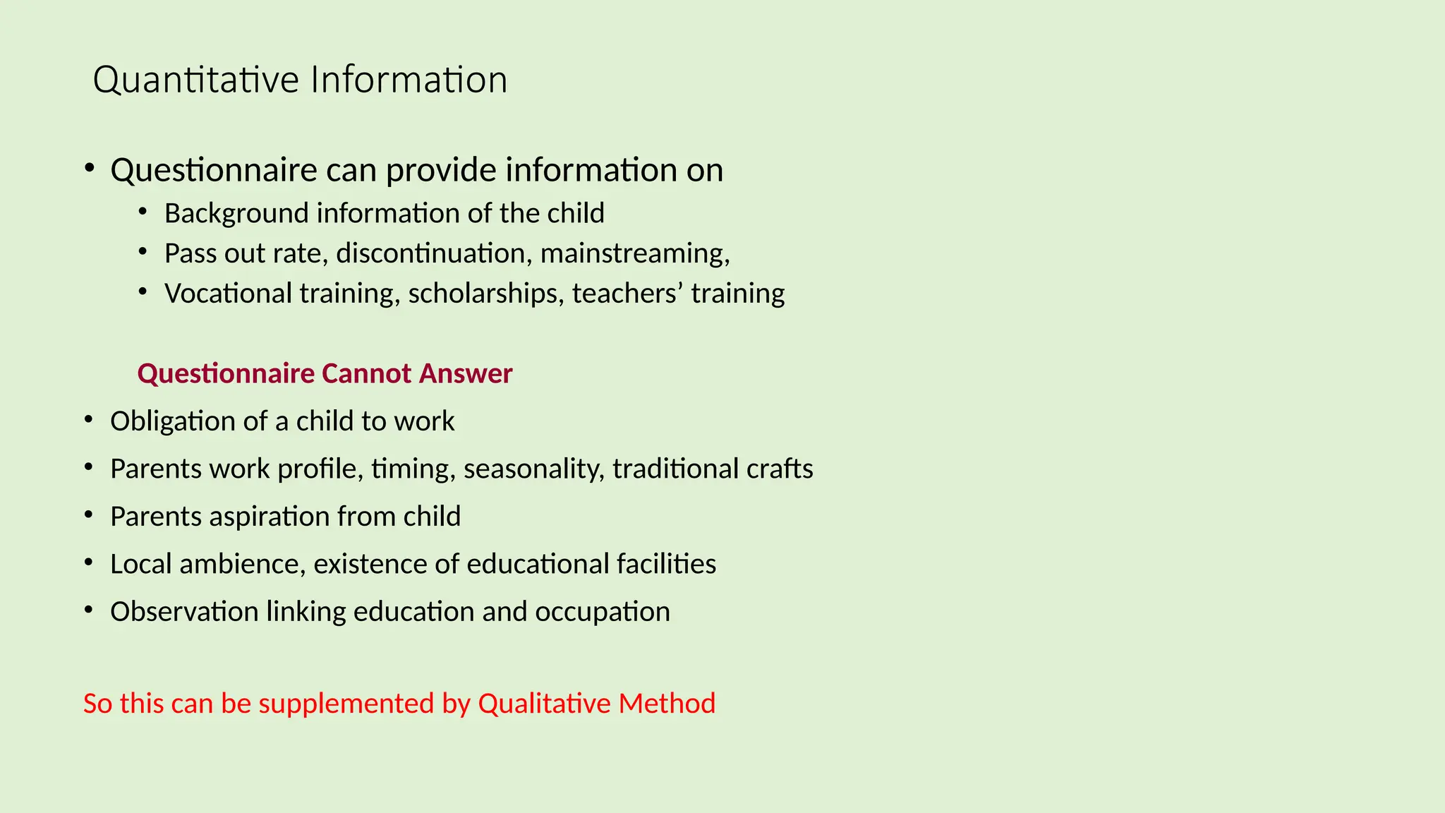 Quantitative Information
• Questionnaire can provide information on
• Background information of the child
• Pass out rate, discontinuation, mainstreaming,
• Vocational training, scholarships, teachers’ training
Questionnaire Cannot Answer
• Obligation of a child to work
• Parents work profile, timing, seasonality, traditional crafts
• Parents aspiration from child
• Local ambience, existence of educational facilities
• Observation linking education and occupation
So this can be supplemented by Qualitative Method
 