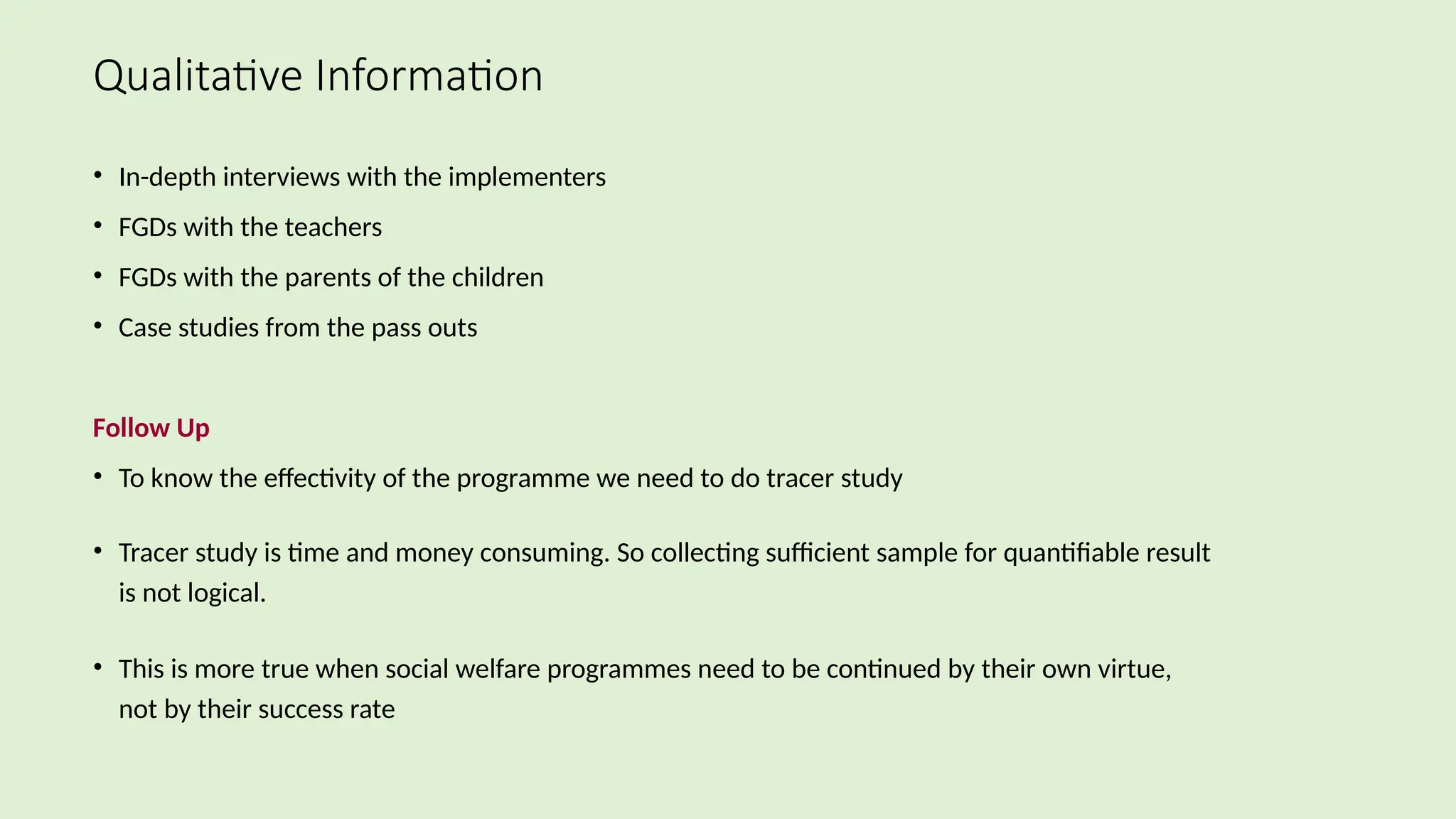 Qualitative Information
• In-depth interviews with the implementers
• FGDs with the teachers
• FGDs with the parents of the children
• Case studies from the pass outs
Follow Up
• To know the effectivity of the programme we need to do tracer study
• Tracer study is time and money consuming. So collecting sufficient sample for quantifiable result
is not logical.
• This is more true when social welfare programmes need to be continued by their own virtue,
not by their success rate
 