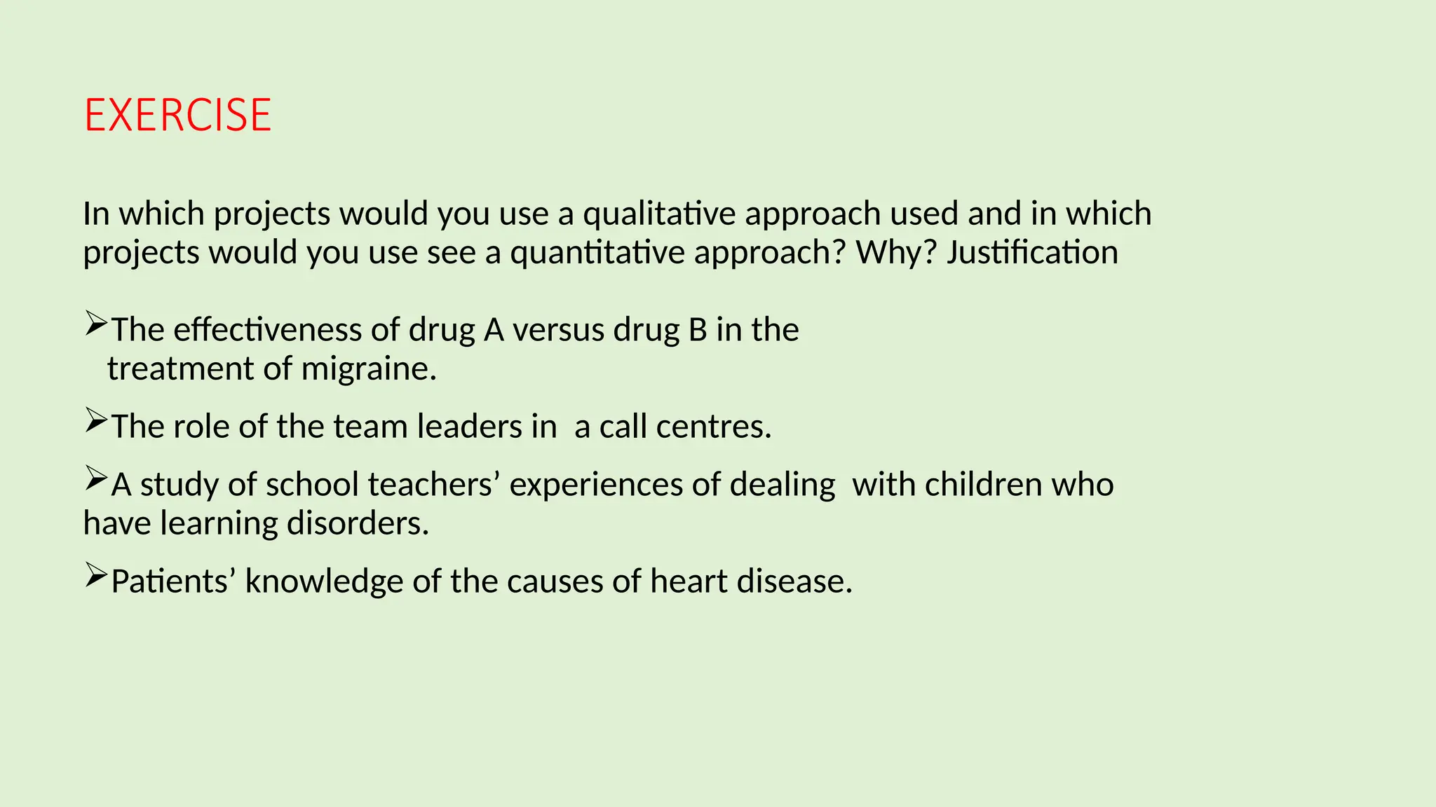 EXERCISE
In which projects would you use a qualitative approach used and in which
projects would you use see a quantitative approach? Why? Justification
The effectiveness of drug A versus drug B in the
treatment of migraine.
The role of the team leaders in a call centres.
A study of school teachers’ experiences of dealing with children who
have learning disorders.
Patients’ knowledge of the causes of heart disease.
 