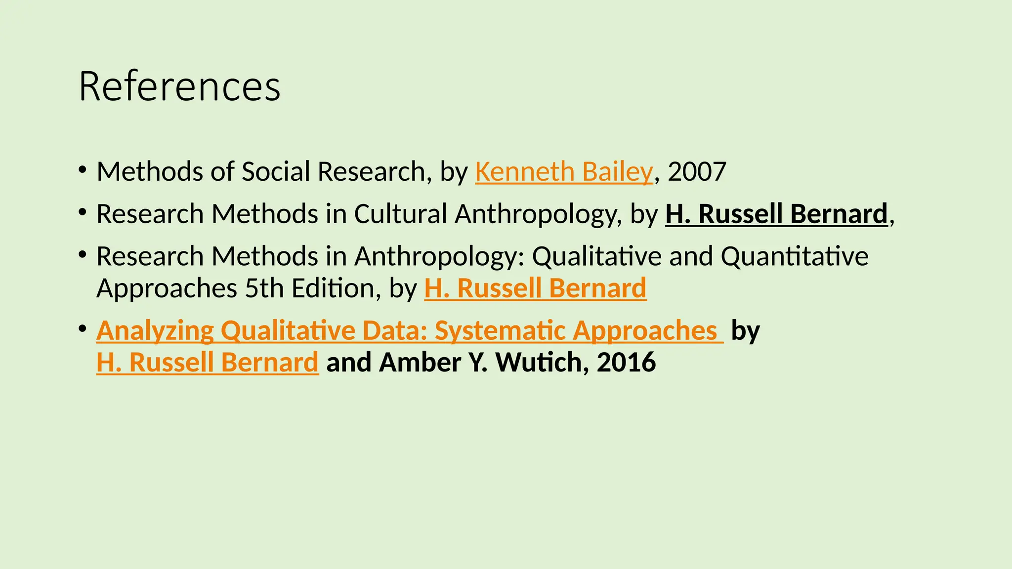References
• Methods of Social Research, by Kenneth Bailey, 2007
• Research Methods in Cultural Anthropology, by H. Russell Bernard,
• Research Methods in Anthropology: Qualitative and Quantitative
Approaches 5th Edition, by H. Russell Bernard
• Analyzing Qualitative Data: Systematic Approaches by
H. Russell Bernard and Amber Y. Wutich, 2016
 