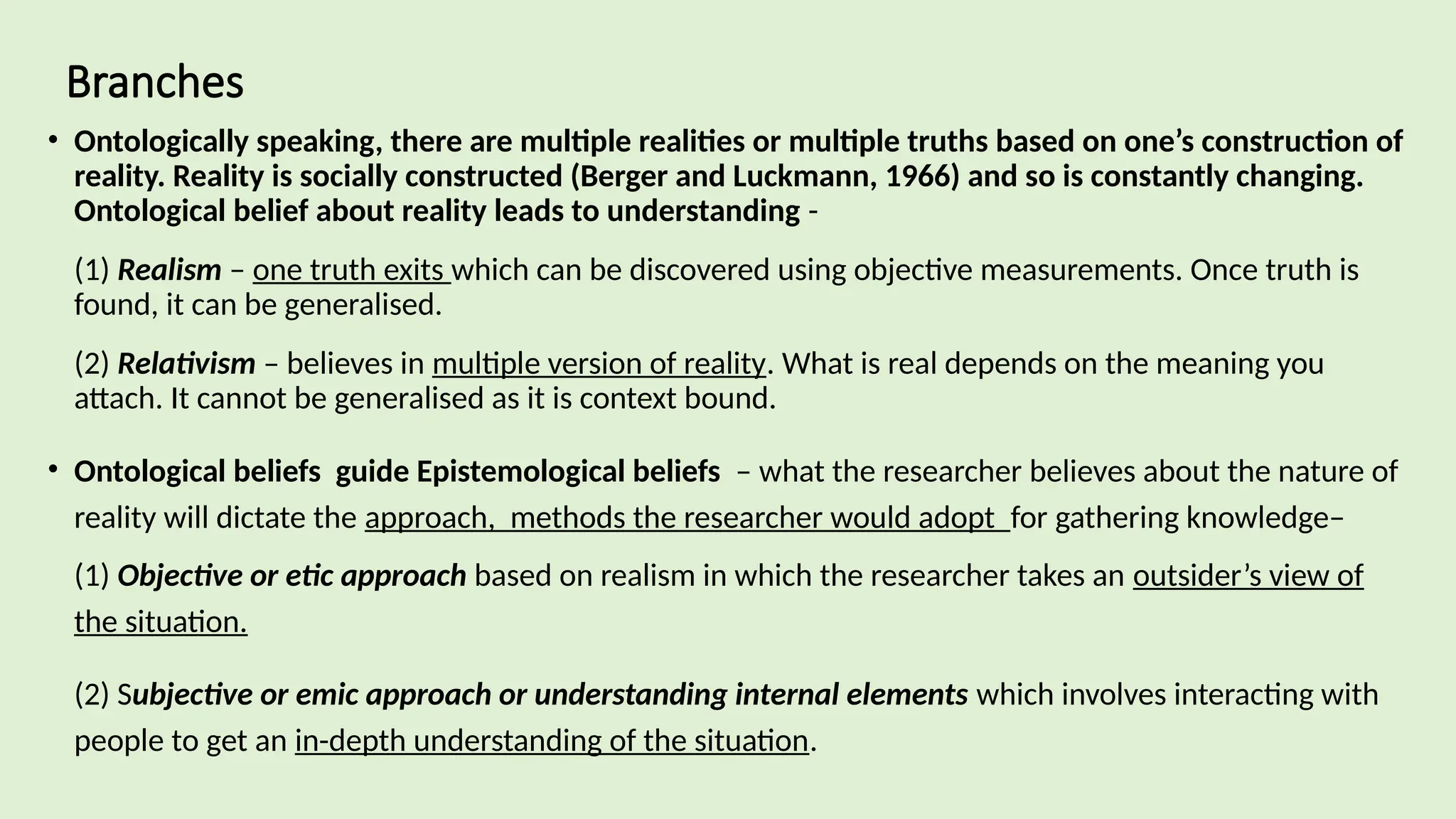 Branches
• Ontologically speaking, there are multiple realities or multiple truths based on one’s construction of
reality. Reality is socially constructed (Berger and Luckmann, 1966) and so is constantly changing.
Ontological belief about reality leads to understanding -
(1) Realism – one truth exits which can be discovered using objective measurements. Once truth is
found, it can be generalised.
(2) Relativism – believes in multiple version of reality. What is real depends on the meaning you
attach. It cannot be generalised as it is context bound.
• Ontological beliefs guide Epistemological beliefs – what the researcher believes about the nature of
reality will dictate the approach, methods the researcher would adopt for gathering knowledge–
(1) Objective or etic approach based on realism in which the researcher takes an outsider’s view of
the situation.
(2) Subjective or emic approach or understanding internal elements which involves interacting with
people to get an in-depth understanding of the situation.
 