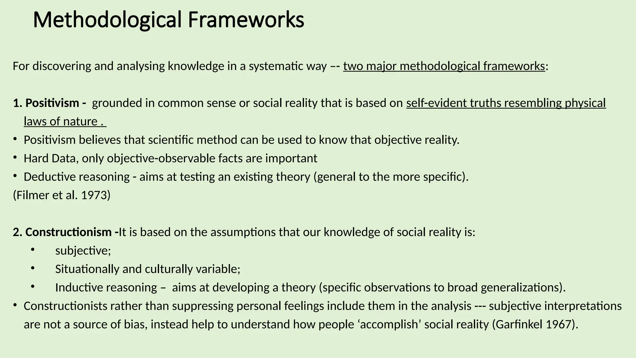 Methodological Frameworks
For discovering and analysing knowledge in a systematic way –- two major methodological frameworks:
1. Positivism - grounded in common sense or social reality that is based on self-evident truths resembling physical
laws of nature .
• Positivism believes that scientific method can be used to know that objective reality.
• Hard Data, only objective-observable facts are important
• Deductive reasoning - aims at testing an existing theory (general to the more specific).
(Filmer et al. 1973)
2. Constructionism -It is based on the assumptions that our knowledge of social reality is:
• subjective;
• Situationally and culturally variable;
• Inductive reasoning – aims at developing a theory (specific observations to broad generalizations).
• Constructionists rather than suppressing personal feelings include them in the analysis --- subjective interpretations
are not a source of bias, instead help to understand how people ‘accomplish’ social reality (Garfinkel 1967).
 