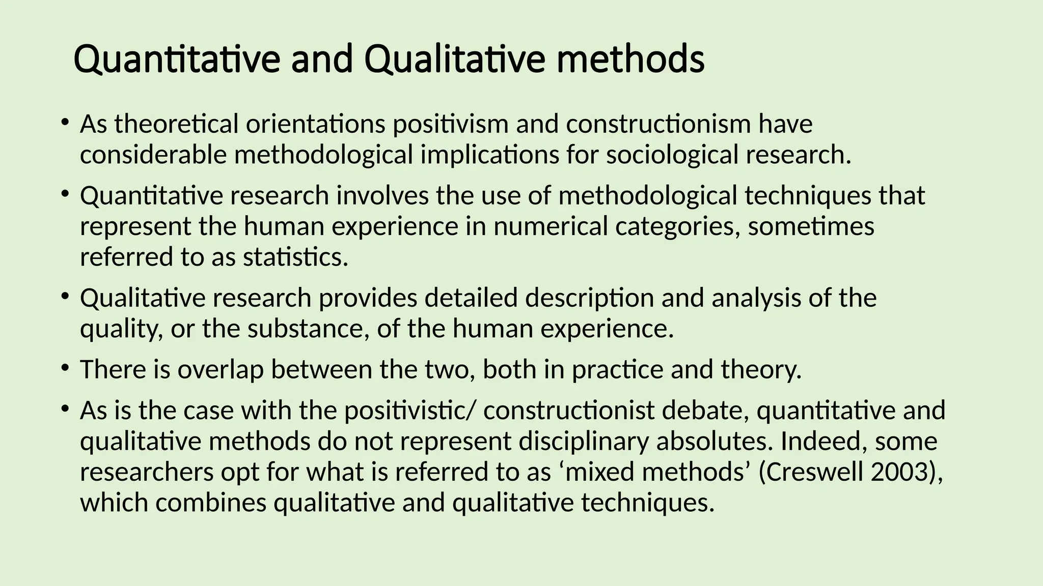 Quantitative and Qualitative methods
• As theoretical orientations positivism and constructionism have
considerable methodological implications for sociological research.
• Quantitative research involves the use of methodological techniques that
represent the human experience in numerical categories, sometimes
referred to as statistics.
• Qualitative research provides detailed description and analysis of the
quality, or the substance, of the human experience.
• There is overlap between the two, both in practice and theory.
• As is the case with the positivistic/ constructionist debate, quantitative and
qualitative methods do not represent disciplinary absolutes. Indeed, some
researchers opt for what is referred to as ‘mixed methods’ (Creswell 2003),
which combines qualitative and qualitative techniques.
 