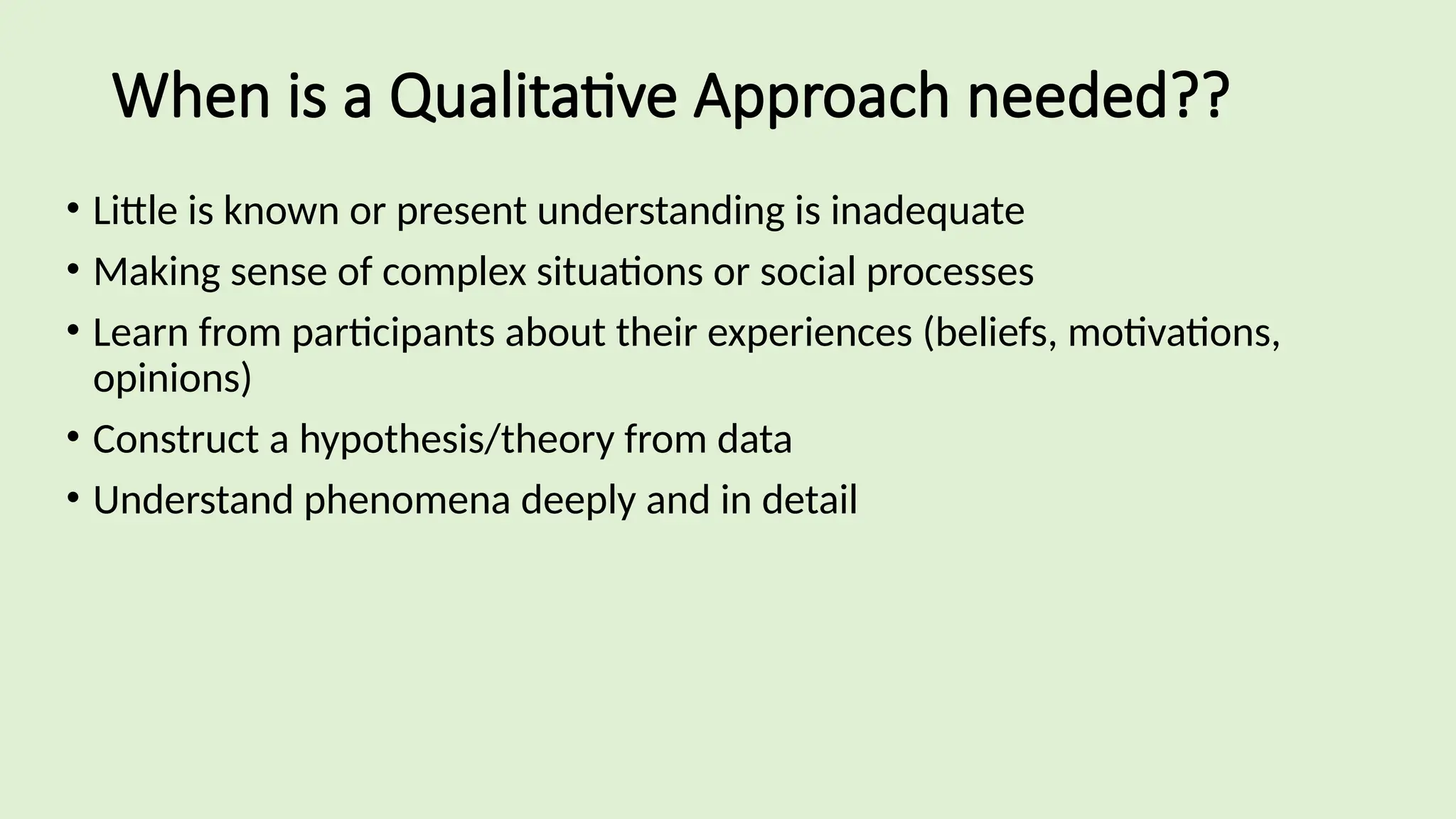 When is a Qualitative Approach needed??
• Little is known or present understanding is inadequate
• Making sense of complex situations or social processes
• Learn from participants about their experiences (beliefs, motivations,
opinions)
• Construct a hypothesis/theory from data
• Understand phenomena deeply and in detail
 